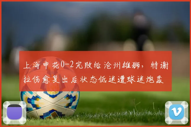 上海申花0-2完败给沧州雄狮，特谢拉伤愈复出后状态低迷遭球迷炮轰