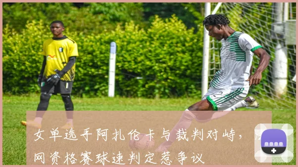女单选手阿扎伦卡与裁判对峙，法网资格赛球速判定惹争议